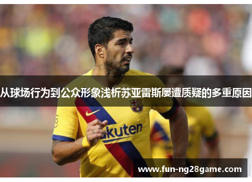 从球场行为到公众形象浅析苏亚雷斯屡遭质疑的多重原因 从球场行为到公众形象浅析苏亚雷斯屡遭质疑的多重原因