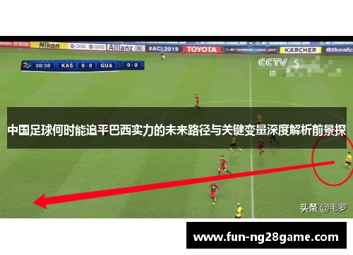 中国足球何时能追平巴西实力的未来路径与关键变量深度解析前景探 中国足球何时能追平巴西实力的未来路径与关键变量深度解析前景探